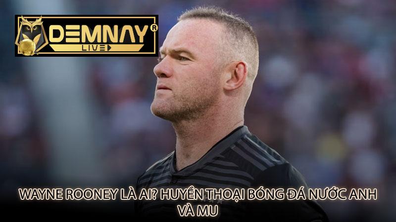 Wayne Rooney là ai? Huyền thoại bóng đá nước Anh và MU